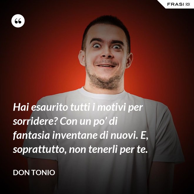 Hai esaurito tutti i motivi per sorridere? Con un po’ di fantasia inventane di nuovi. E, soprattutto, non tenerli per te. - Don Tonio