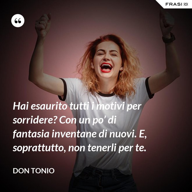 Hai esaurito tutti i motivi per sorridere? Con un po’ di fantasia inventane di nuovi. E, soprattutto, non tenerli per te. - Don Tonio