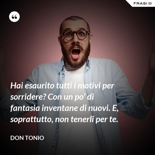 Hai esaurito tutti i motivi per sorridere? Con un po’ di fantasia inventane di nuovi. E, soprattutto, non tenerli per te. - Don Tonio
