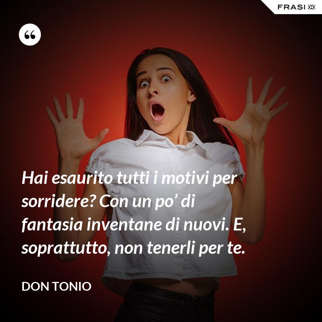 Hai esaurito tutti i motivi per sorridere? Con un po’ di fantasia inventane di nuovi. E, soprattutto, non tenerli per te. - Don Tonio