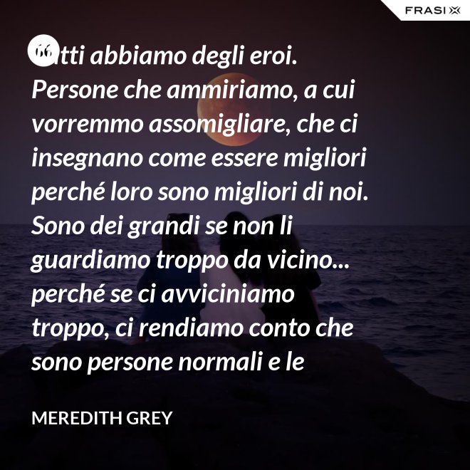 Tutti abbiamo degli eroi. Persone che ammiriamo, a cui vorremmo assomigliare, che ci insegnano come essere migliori perché loro sono migliori di noi. Sono dei grandi se non li guardiamo troppo da vicino... perché se ci avviciniamo troppo, ci rendiamo conto che sono persone normali e le persone normali possono deluderci. - Meredith Grey