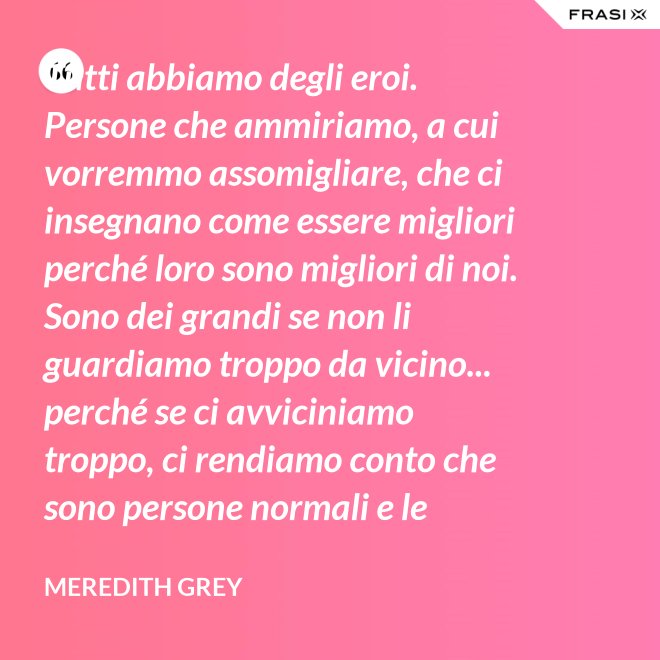Tutti abbiamo degli eroi. Persone che ammiriamo, a cui vorremmo assomigliare, che ci insegnano come essere migliori perché loro sono migliori di noi. Sono dei grandi se non li guardiamo troppo da vicino... perché se ci avviciniamo troppo, ci rendiamo conto che sono persone normali e le persone normali possono deluderci. - Meredith Grey