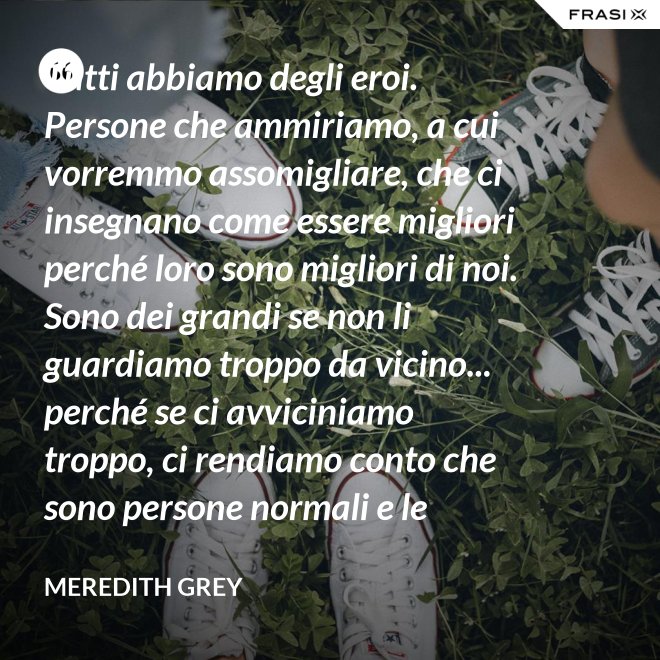 Tutti abbiamo degli eroi. Persone che ammiriamo, a cui vorremmo assomigliare, che ci insegnano come essere migliori perché loro sono migliori di noi. Sono dei grandi se non li guardiamo troppo da vicino... perché se ci avviciniamo troppo, ci rendiamo conto che sono persone normali e le persone normali possono deluderci. - Meredith Grey