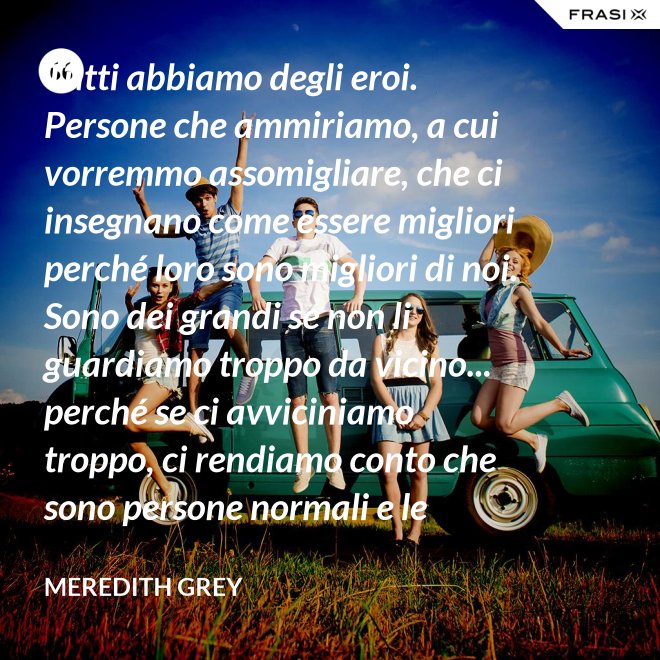 Tutti abbiamo degli eroi. Persone che ammiriamo, a cui vorremmo assomigliare, che ci insegnano come essere migliori perché loro sono migliori di noi. Sono dei grandi se non li guardiamo troppo da vicino... perché se ci avviciniamo troppo, ci rendiamo conto che sono persone normali e le persone normali possono deluderci. - Meredith Grey