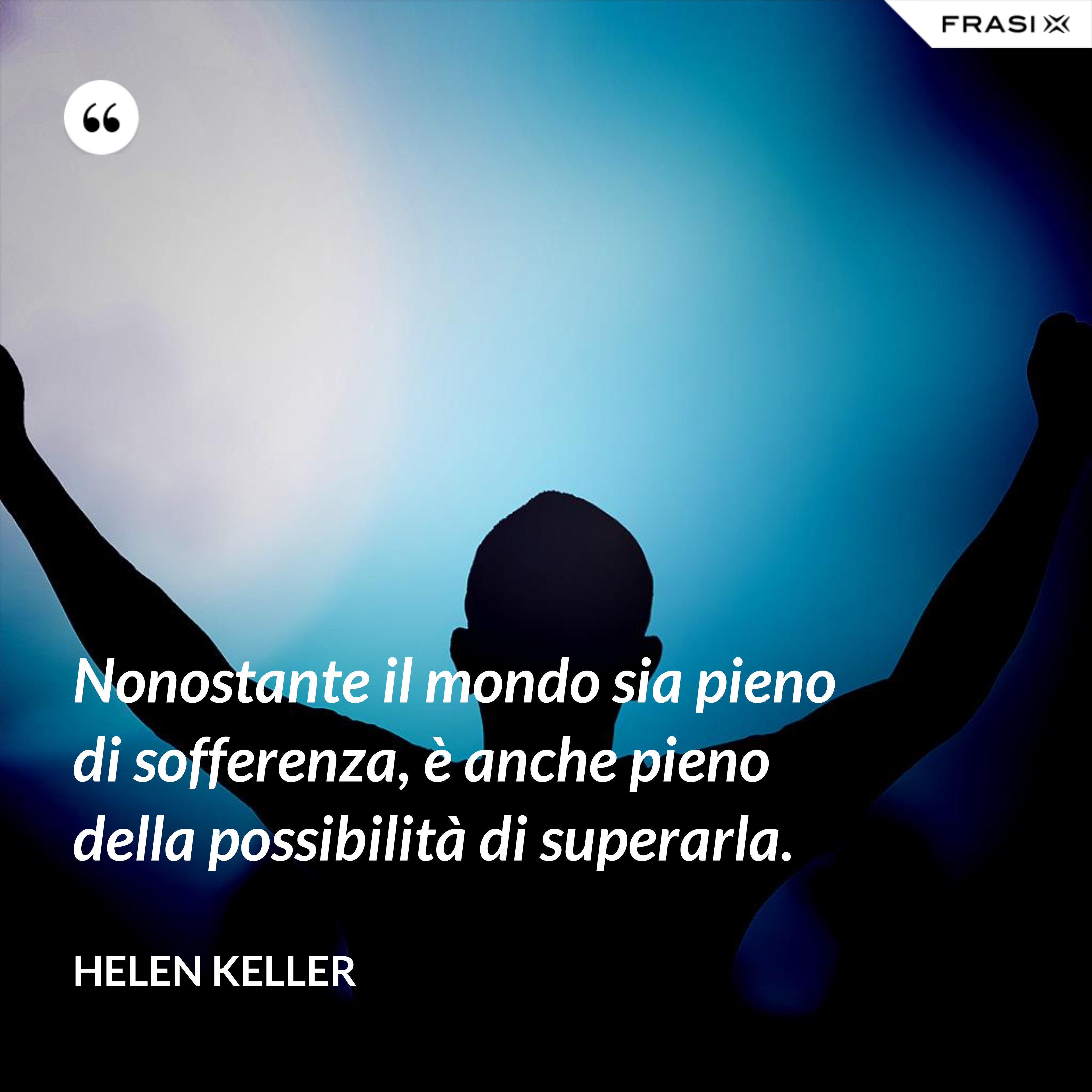 Nonostante il mondo sia pieno di sofferenza, è anche pieno della possibilità di superarla. - Helen Keller