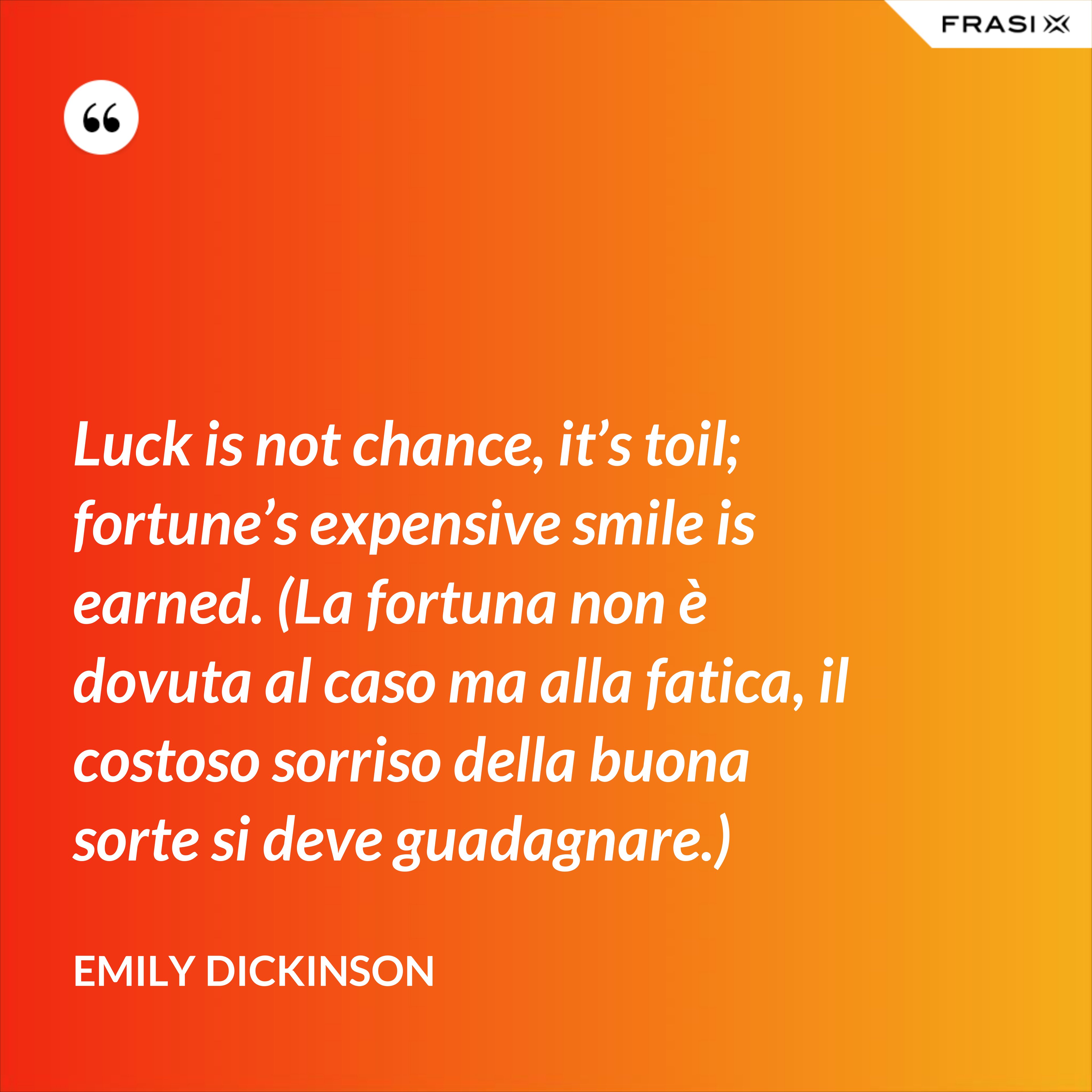 Luck is not chance, it’s toil; fortune’s expensive smile is earned. (La fortuna non è dovuta al caso ma alla fatica, il costoso sorriso della buona sorte si deve guadagnare.) - Emily Dickinson