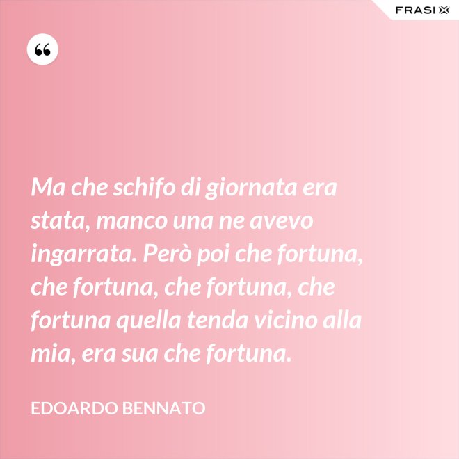 Ma che schifo di giornata era stata, manco una ne avevo ingarrata. Però poi che fortuna, che fortuna, che fortuna, che fortuna quella tenda vicino alla mia, era sua che fortuna. - Edoardo Bennato