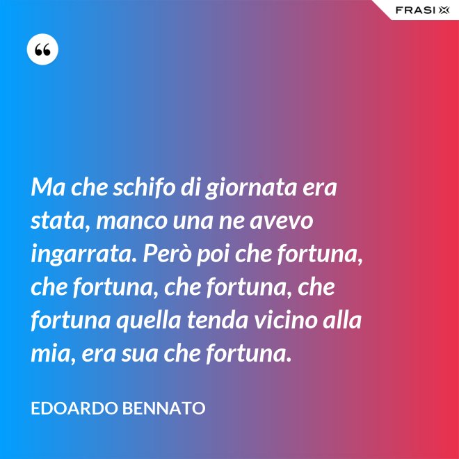 Ma che schifo di giornata era stata, manco una ne avevo ingarrata. Però poi che fortuna, che fortuna, che fortuna, che fortuna quella tenda vicino alla mia, era sua che fortuna. - Edoardo Bennato