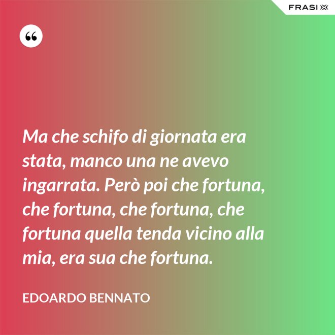 Ma che schifo di giornata era stata, manco una ne avevo ingarrata. Però poi che fortuna, che fortuna, che fortuna, che fortuna quella tenda vicino alla mia, era sua che fortuna. - Edoardo Bennato