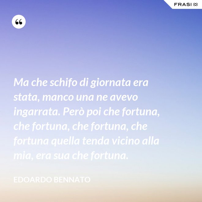 Ma che schifo di giornata era stata, manco una ne avevo ingarrata. Però poi che fortuna, che fortuna, che fortuna, che fortuna quella tenda vicino alla mia, era sua che fortuna. - Edoardo Bennato