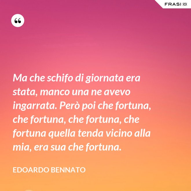 Ma che schifo di giornata era stata, manco una ne avevo ingarrata. Però poi che fortuna, che fortuna, che fortuna, che fortuna quella tenda vicino alla mia, era sua che fortuna. - Edoardo Bennato
