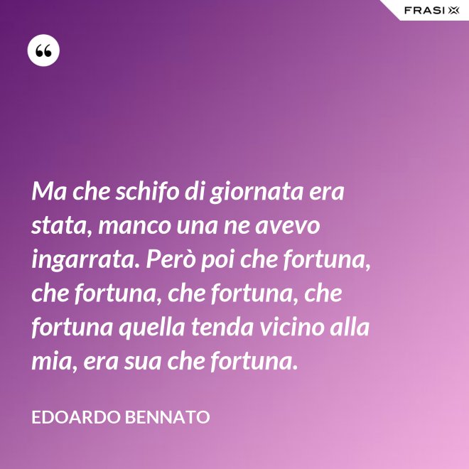 Ma che schifo di giornata era stata, manco una ne avevo ingarrata. Però poi che fortuna, che fortuna, che fortuna, che fortuna quella tenda vicino alla mia, era sua che fortuna. - Edoardo Bennato