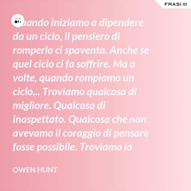 Quando iniziamo a dipendere da un ciclo, il pensiero di romperlo ci spaventa. Anche se quel ciclo ci fa soffrire. Ma a volte, quando rompiamo un ciclo... Troviamo qualcosa di migliore. Qualcosa di inaspettato. Qualcosa che non avevamo il coraggio di pensare fosse possibile. Troviamo la libertà... Troviamo la pace. - Owen Hunt