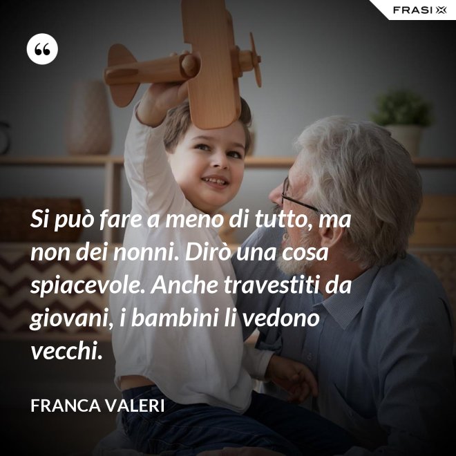 Si può fare a meno di tutto, ma non dei nonni. Dirò una cosa spiacevole. Anche travestiti da giovani, i bambini li vedono vecchi. - Franca Valeri