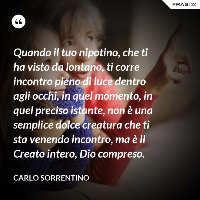 Quando il tuo nipotino, che ti ha visto da lontano, ti corre incontro pieno di luce dentro agli occhi, in quel momento, in quel preciso istante, non è una semplice dolce creatura che ti sta venendo incontro, ma è il Creato intero, Dio compreso. - Carlo Sorrentino