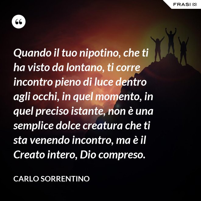 Quando il tuo nipotino, che ti ha visto da lontano, ti corre incontro pieno di luce dentro agli occhi, in quel momento, in quel preciso istante, non è una semplice dolce creatura che ti sta venendo incontro, ma è il Creato intero, Dio compreso. - Carlo Sorrentino