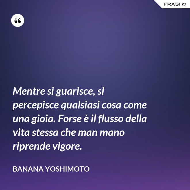 Mentre si guarisce, si percepisce qualsiasi cosa come una gioia. Forse è il flusso della vita stessa che man mano riprende vigore. - Banana Yoshimoto