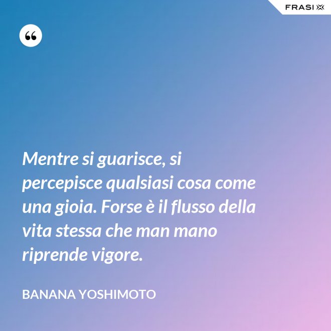 Mentre si guarisce, si percepisce qualsiasi cosa come una gioia. Forse è il flusso della vita stessa che man mano riprende vigore. - Banana Yoshimoto