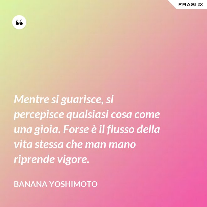 Mentre si guarisce, si percepisce qualsiasi cosa come una gioia. Forse è il flusso della vita stessa che man mano riprende vigore. - Banana Yoshimoto