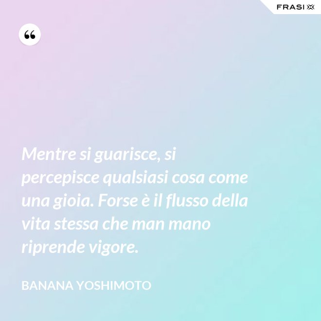 Mentre si guarisce, si percepisce qualsiasi cosa come una gioia. Forse è il flusso della vita stessa che man mano riprende vigore. - Banana Yoshimoto