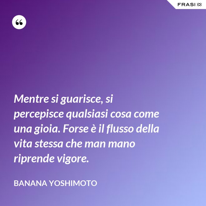 Mentre si guarisce, si percepisce qualsiasi cosa come una gioia. Forse è il flusso della vita stessa che man mano riprende vigore. - Banana Yoshimoto