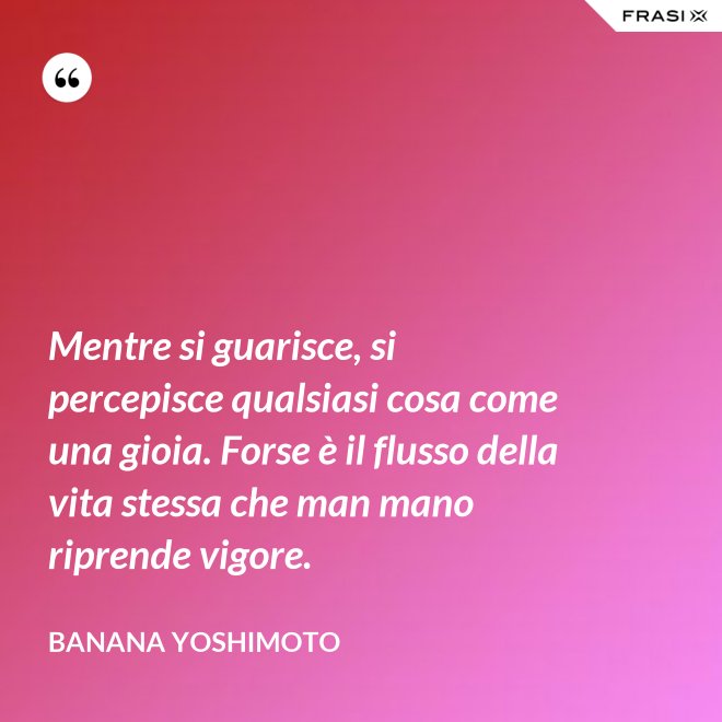 Mentre si guarisce, si percepisce qualsiasi cosa come una gioia. Forse è il flusso della vita stessa che man mano riprende vigore. - Banana Yoshimoto