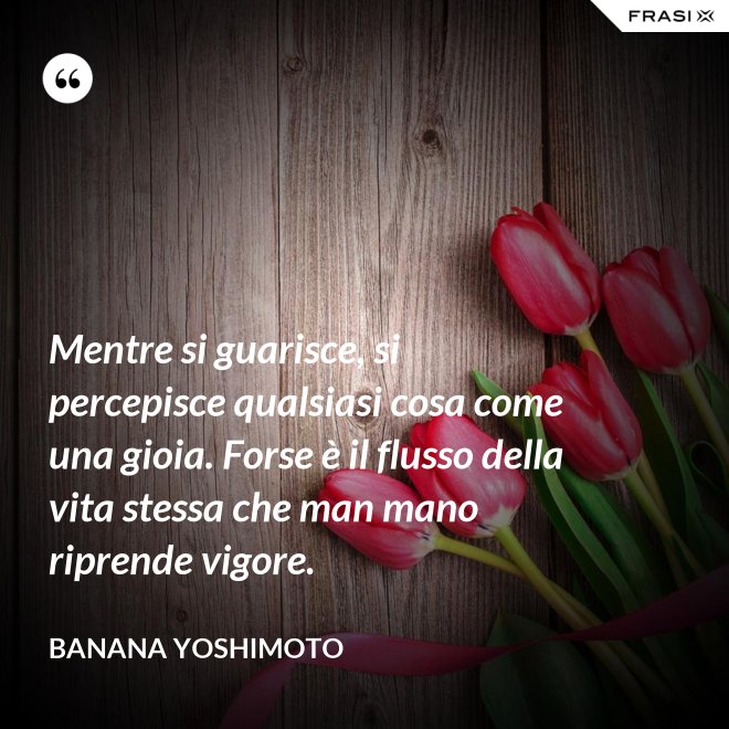 Mentre si guarisce, si percepisce qualsiasi cosa come una gioia. Forse è il flusso della vita stessa che man mano riprende vigore. - Banana Yoshimoto