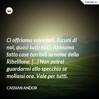 Ci offriamo volontari. Alcuni di noi, quasi tutti noi... Abbiamo fatto cose terribili in nome della Ribellione. [...] Non potrei guardarmi allo specchio se mollassi ora. Vale per tutti. - Cassian Andor
