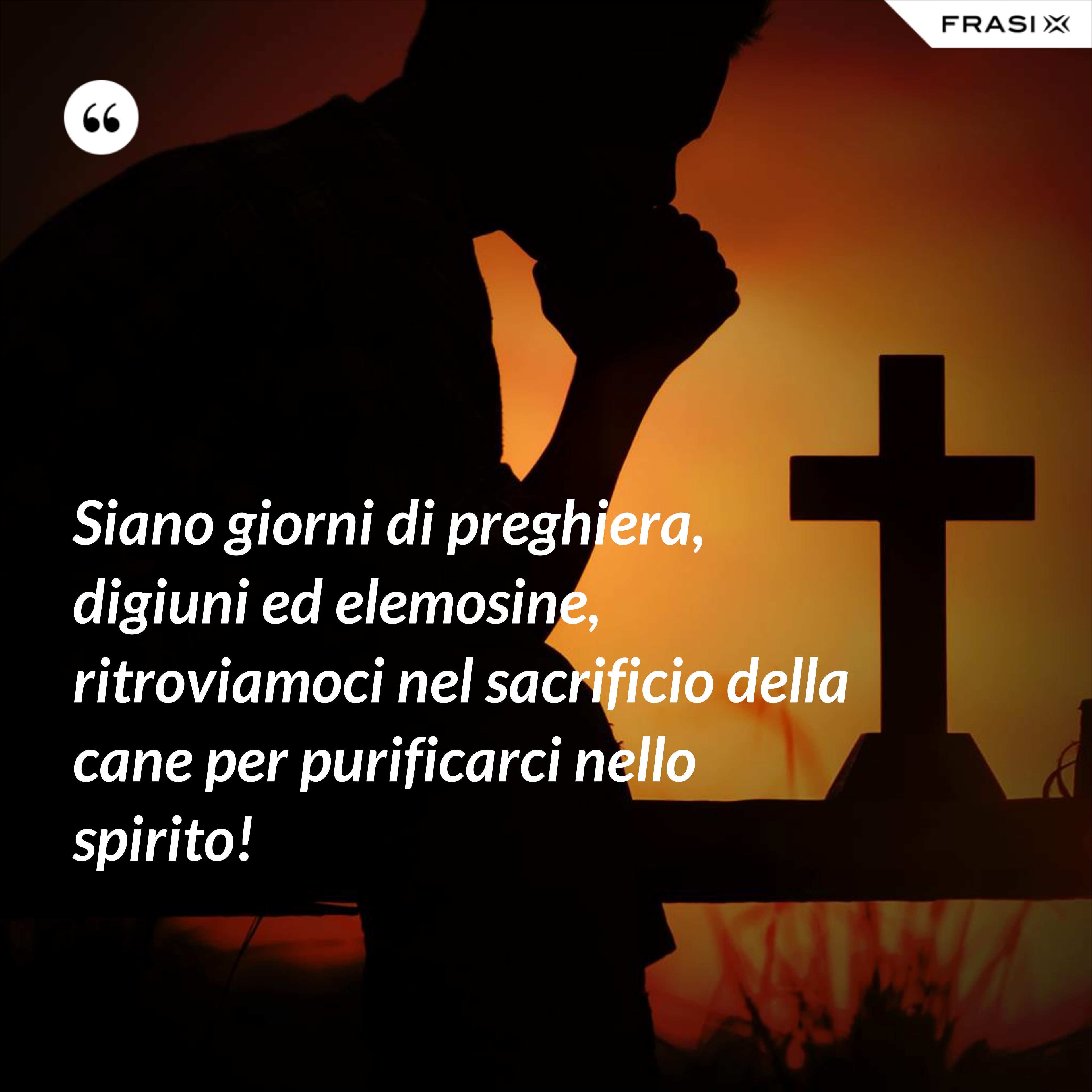 Siano giorni di preghiera, digiuni ed elemosine, ritroviamoci nel sacrificio della cane per purificarci nello spirito! - Anonimo