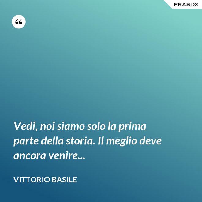 Vedi, noi siamo solo la prima parte della storia. Il meglio deve ancora venire... - Vittorio Basile