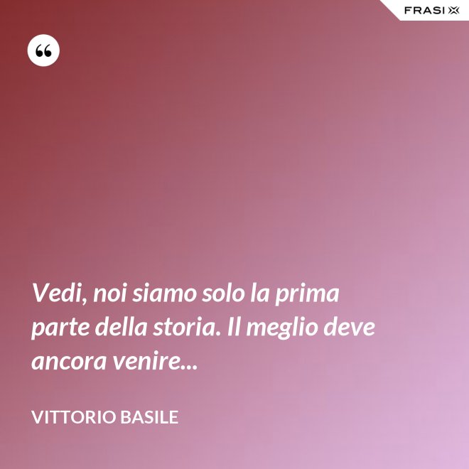 Vedi, noi siamo solo la prima parte della storia. Il meglio deve ancora venire... - Vittorio Basile