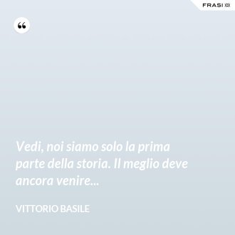 Vedi, noi siamo solo la prima parte della storia. Il meglio deve ancora venire... - Vittorio Basile