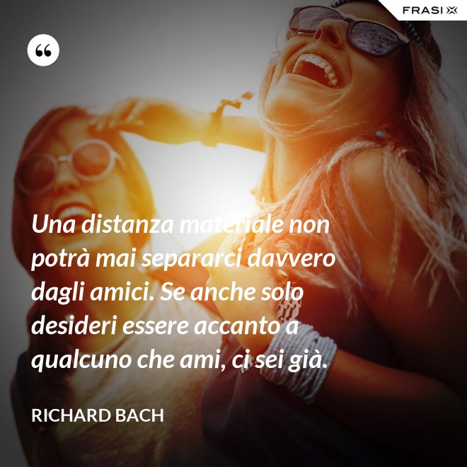 Una distanza materiale non potrà mai separarci davvero dagli amici. Se anche solo desideri essere accanto a qualcuno che ami, ci sei già. - Richard Bach
