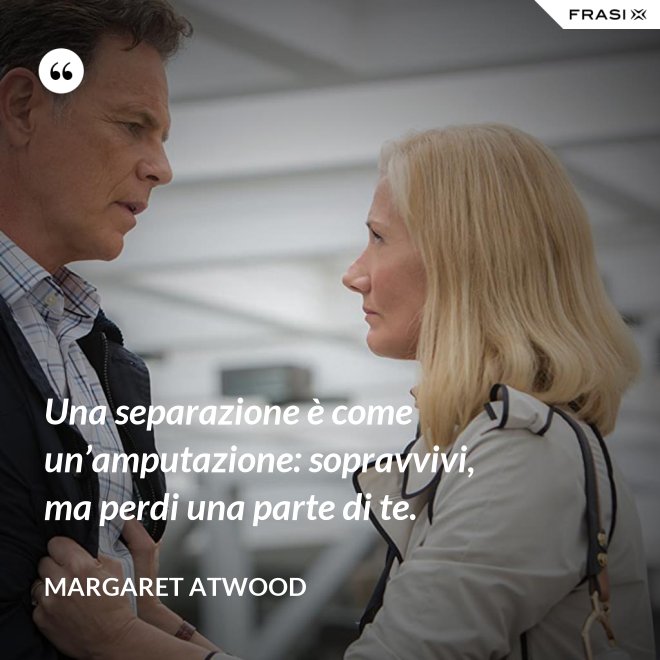 Una separazione è come un’amputazione: sopravvivi, ma perdi una parte di te. - Margaret Atwood