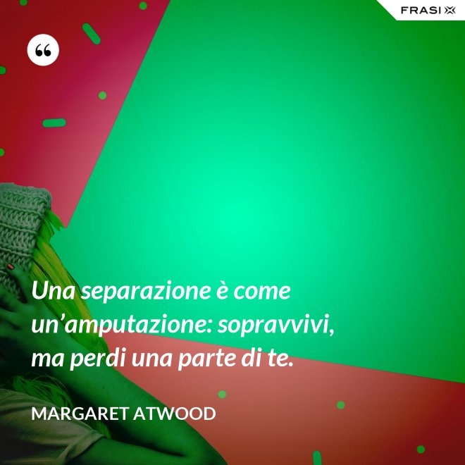 Una separazione è come un’amputazione: sopravvivi, ma perdi una parte di te. - Margaret Atwood