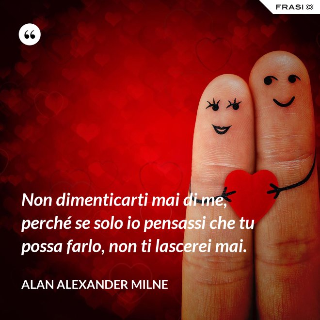 Non dimenticarti mai di me, perché se solo io pensassi che tu possa farlo, non ti lascerei mai. - Alan Alexander Milne