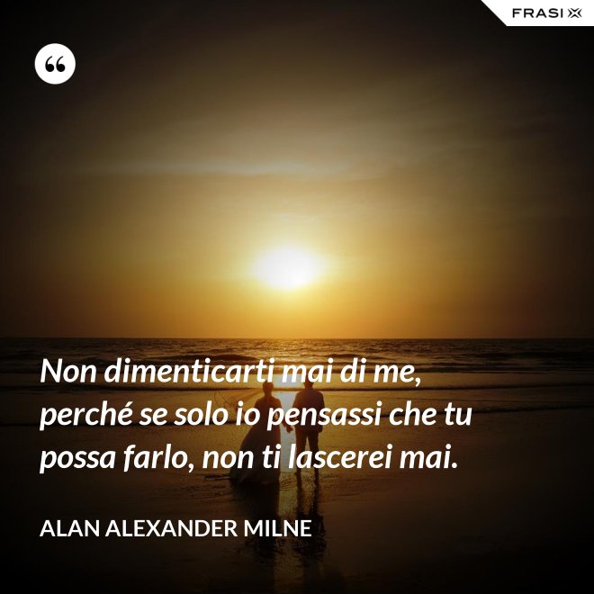 Non dimenticarti mai di me, perché se solo io pensassi che tu possa farlo, non ti lascerei mai. - Alan Alexander Milne