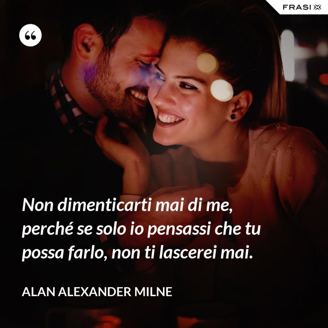 Non dimenticarti mai di me, perché se solo io pensassi che tu possa farlo, non ti lascerei mai. - Alan Alexander Milne
