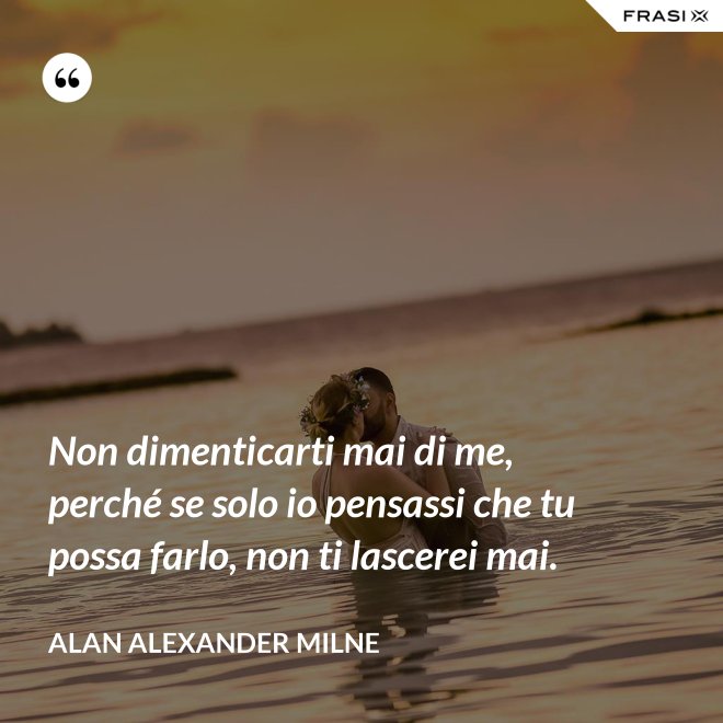 Non dimenticarti mai di me, perché se solo io pensassi che tu possa farlo, non ti lascerei mai. - Alan Alexander Milne