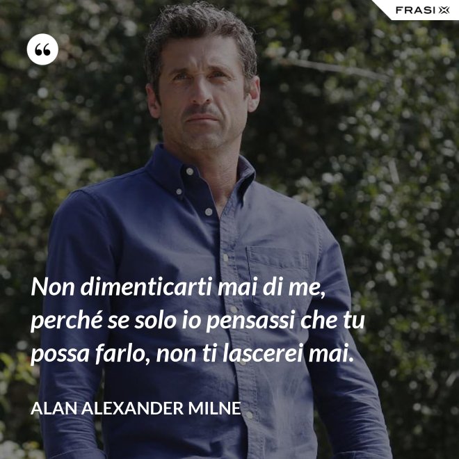 Non dimenticarti mai di me, perché se solo io pensassi che tu possa farlo, non ti lascerei mai. - Alan Alexander Milne