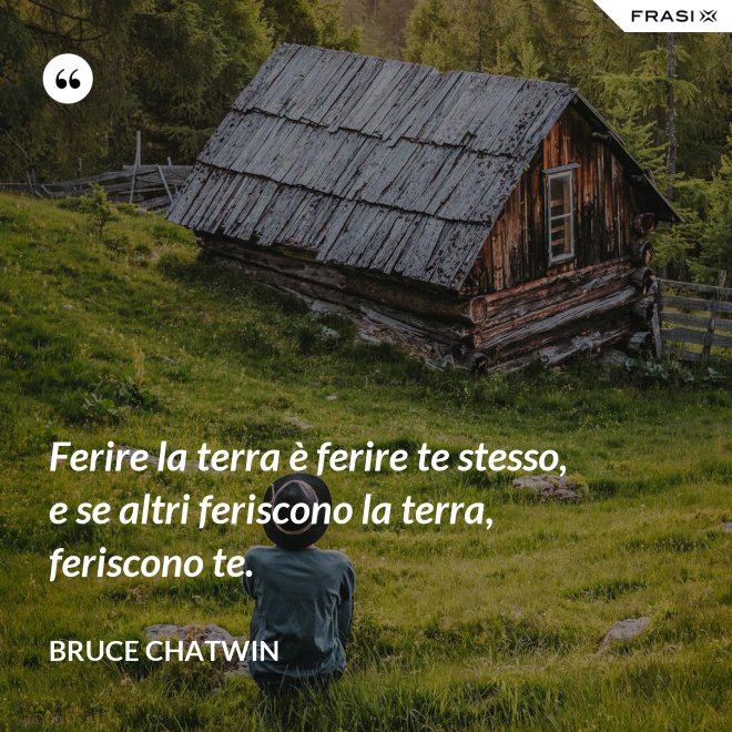Ferire la terra è ferire te stesso, e se altri feriscono la terra, feriscono te. - Bruce Chatwin