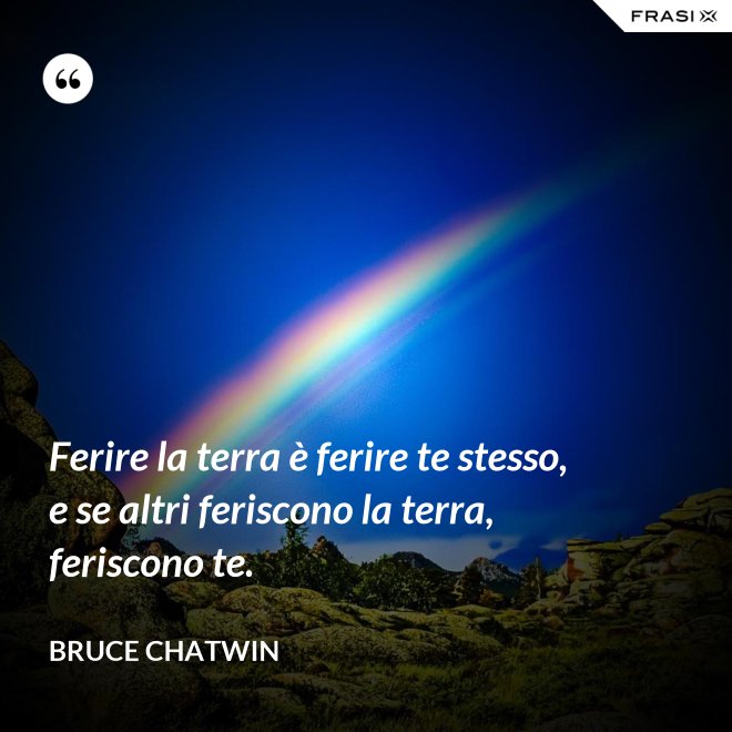 Ferire la terra è ferire te stesso, e se altri feriscono la terra, feriscono te. - Bruce Chatwin