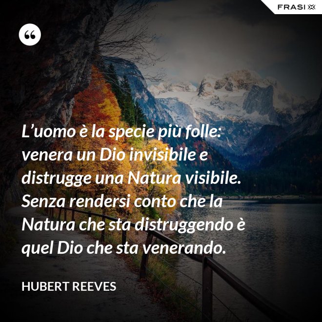 L’uomo è la specie più folle: venera un Dio invisibile e distrugge una Natura visibile. Senza rendersi conto che la Natura che sta distruggendo è quel Dio che sta venerando. - Hubert Reeves