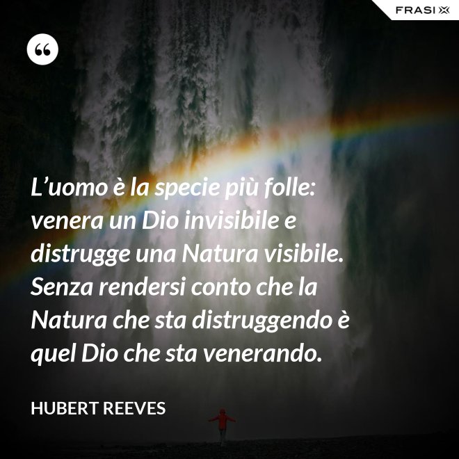L’uomo è la specie più folle: venera un Dio invisibile e distrugge una Natura visibile. Senza rendersi conto che la Natura che sta distruggendo è quel Dio che sta venerando. - Hubert Reeves