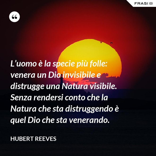 L’uomo è la specie più folle: venera un Dio invisibile e distrugge una Natura visibile. Senza rendersi conto che la Natura che sta distruggendo è quel Dio che sta venerando. - Hubert Reeves