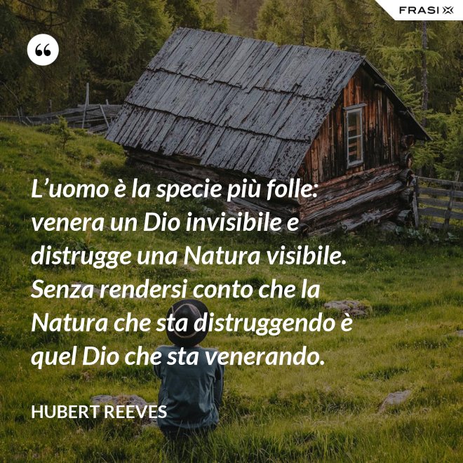 L’uomo è la specie più folle: venera un Dio invisibile e distrugge una Natura visibile. Senza rendersi conto che la Natura che sta distruggendo è quel Dio che sta venerando. - Hubert Reeves