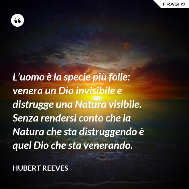 L’uomo è la specie più folle: venera un Dio invisibile e distrugge una Natura visibile. Senza rendersi conto che la Natura che sta distruggendo è quel Dio che sta venerando. - Hubert Reeves