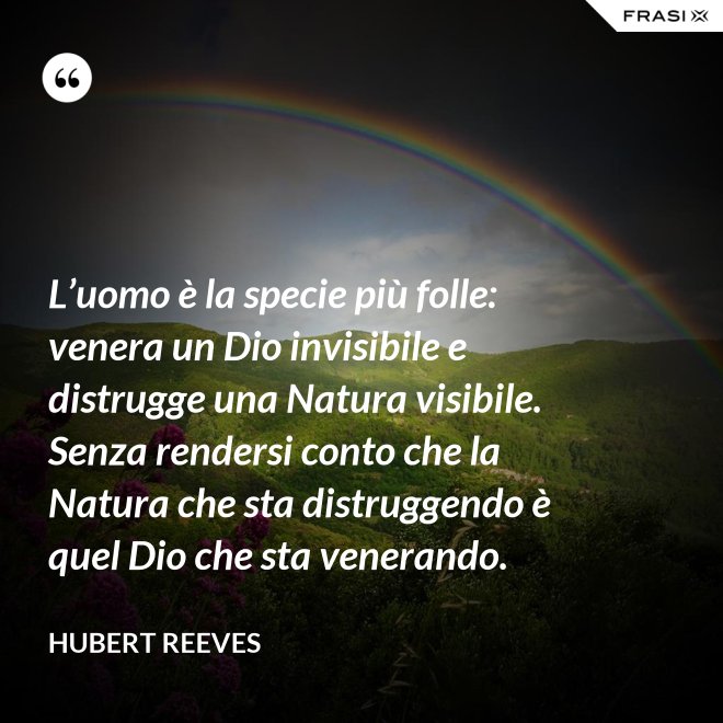 L’uomo è la specie più folle: venera un Dio invisibile e distrugge una Natura visibile. Senza rendersi conto che la Natura che sta distruggendo è quel Dio che sta venerando. - Hubert Reeves