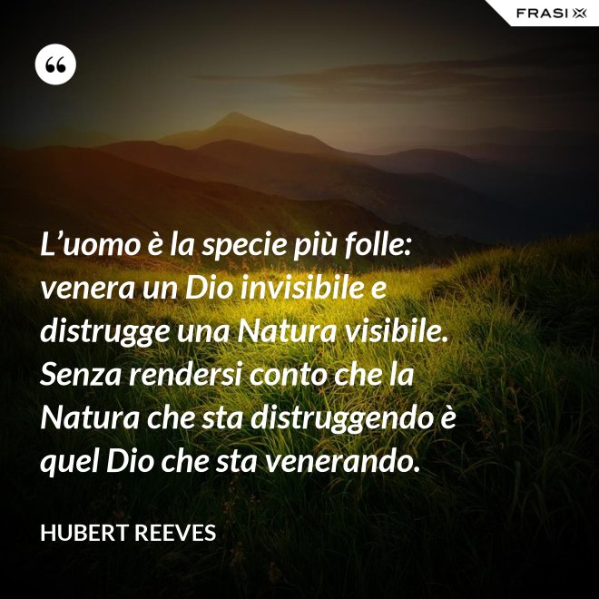 L’uomo è la specie più folle: venera un Dio invisibile e distrugge una Natura visibile. Senza rendersi conto che la Natura che sta distruggendo è quel Dio che sta venerando. - Hubert Reeves