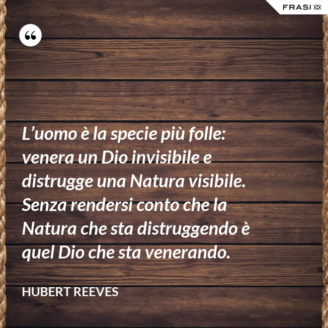 L’uomo è la specie più folle: venera un Dio invisibile e distrugge una Natura visibile. Senza rendersi conto che la Natura che sta distruggendo è quel Dio che sta venerando. - Hubert Reeves